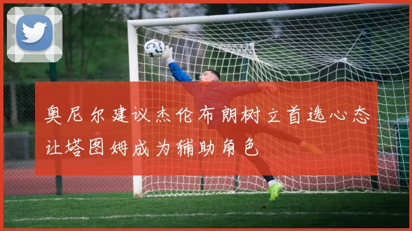奥尼尔建议杰伦布朗树立首选心态让塔图姆成为辅助角色