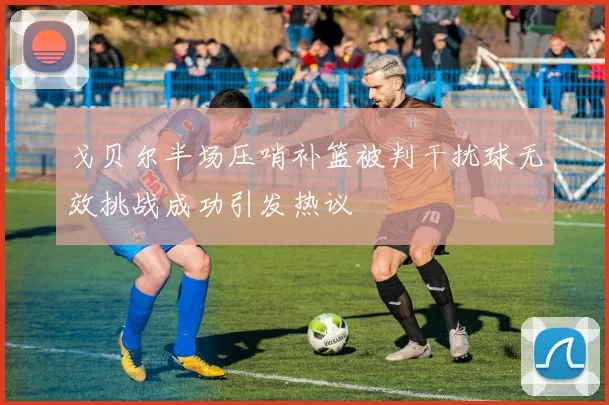 戈贝尔半场压哨补篮被判干扰球无效挑战成功引发热议