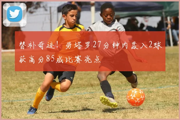 替补奇迹！劳塔罗27分钟内轰入2球获高分85成比赛亮点