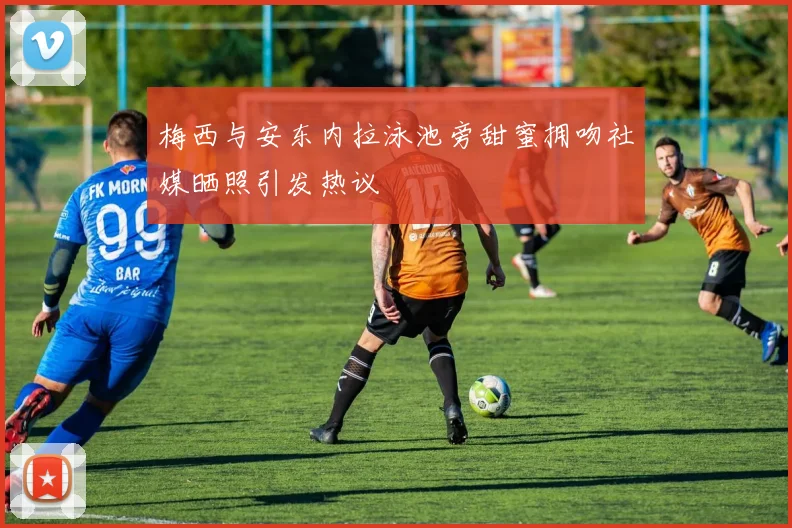 梅西与安东内拉泳池旁甜蜜拥吻社媒晒照引发热议