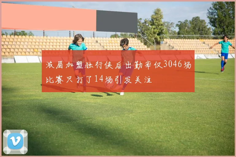 浓眉加盟独行侠后出勤率仅3046场比赛只打了14场引发关注