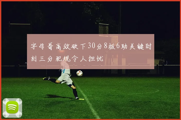字母哥高效砍下30分8板6助关键时刻三分犯规令人担忧