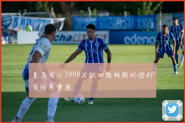 皇马或以3000万欧回购帕斯补偿科莫培养费用