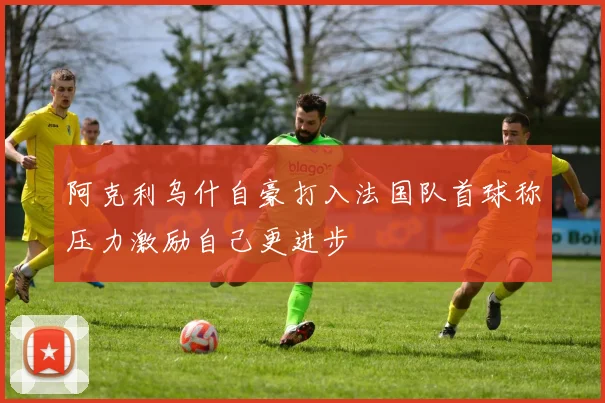 阿克利乌什自豪打入法国队首球称压力激励自己更进步