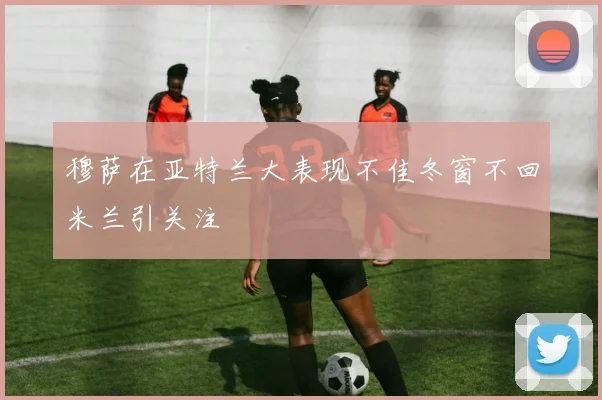 穆萨在亚特兰大表现不佳冬窗不回米兰引关注