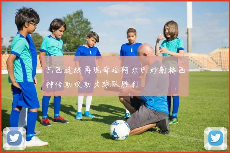 巴西连线再现奇迹阿尔巴妙射梅西神传助攻助力球队胜利