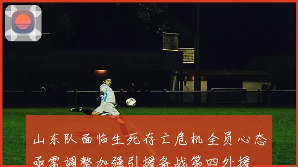 山东队面临生死存亡危机全员心态亟需调整加强引援备战第四外援