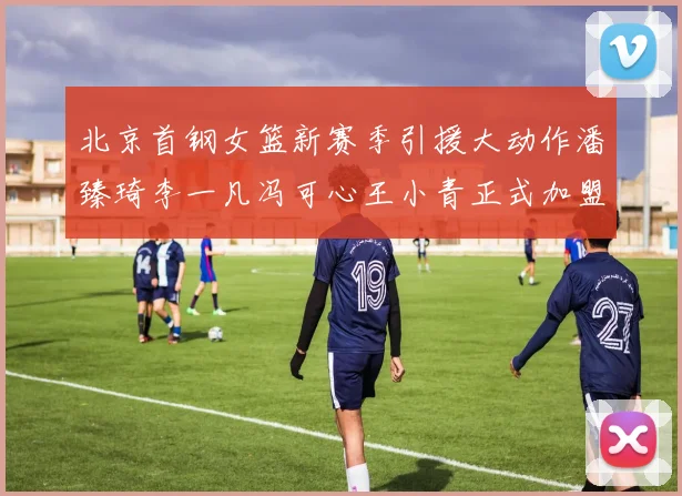 北京首钢女篮新赛季引援大动作潘臻琦李一凡冯可心王小青正式加盟