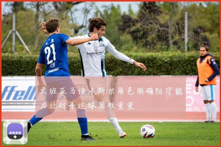文班亚马谈卡斯尔角色明确防守能力让对手运球困难重重