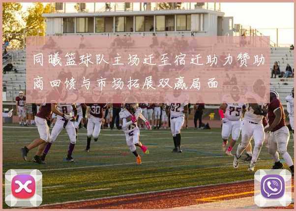 同曦篮球队主场迁至宿迁助力赞助商回馈与市场拓展双赢局面