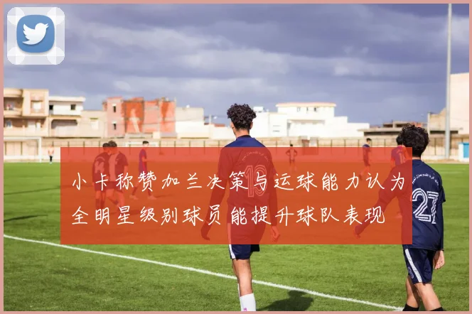 小卡称赞加兰决策与运球能力认为全明星级别球员能提升球队表现