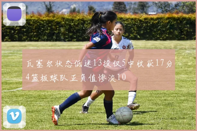 瓦塞尔状态低迷13投仅5中收获17分4篮板球队正负值惨淡10