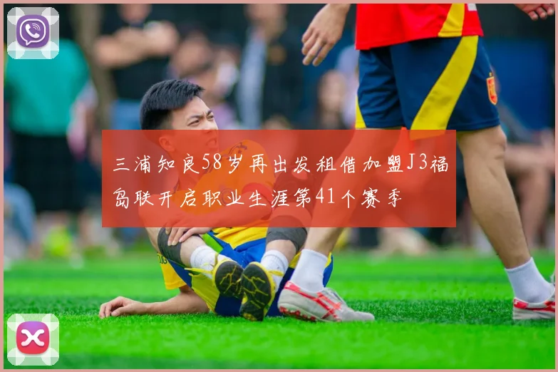 三浦知良58岁再出发租借加盟J3福岛联开启职业生涯第41个赛季