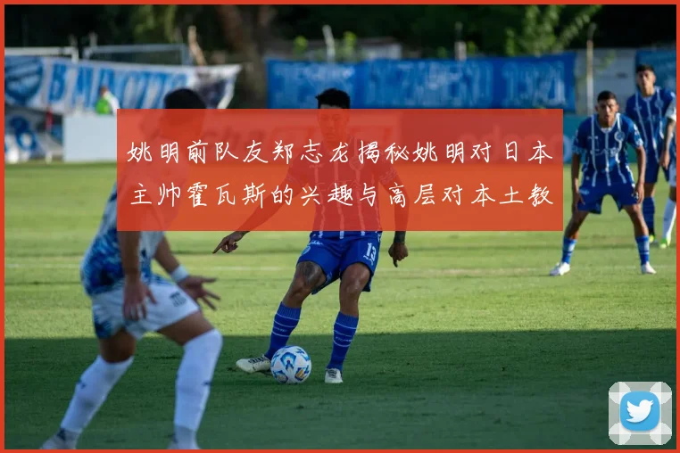 姚明前队友郑志龙揭秘姚明对日本主帅霍瓦斯的兴趣与高层对本土教练的偏好