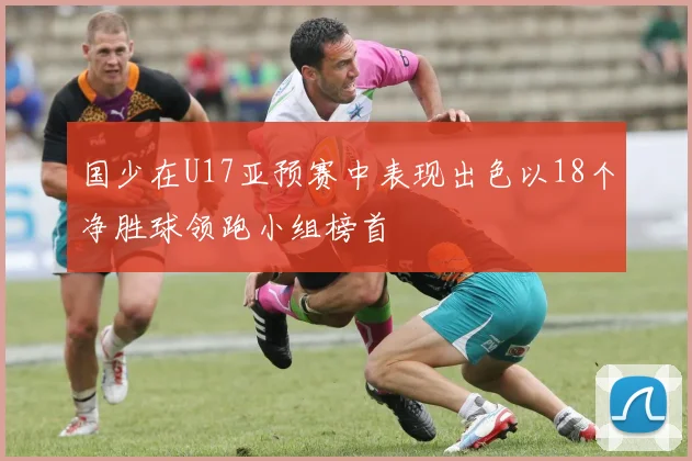 国少在U17亚预赛中表现出色以18个净胜球领跑小组榜首