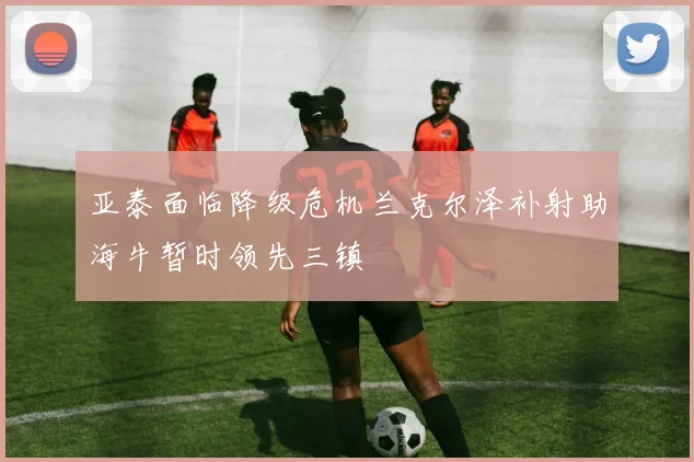 亚泰面临降级危机兰克尔泽补射助海牛暂时领先三镇