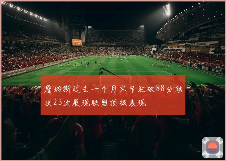 詹姆斯过去一个月末节狂砍88分助攻23次展现联盟顶级表现