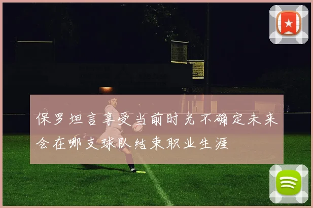 保罗坦言享受当前时光不确定未来会在哪支球队结束职业生涯