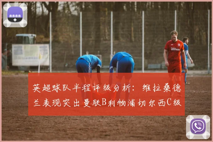 英超球队半程评级分析：维拉桑德兰表现突出曼联B利物浦切尔西C级评定