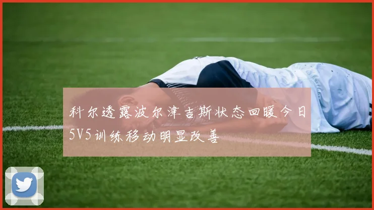 科尔透露波尔津吉斯状态回暖今日5V5训练移动明显改善