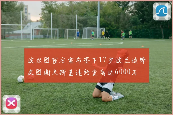 波尔图官方宣布签下17岁波兰边锋皮图谢夫斯基违约金高达6000万