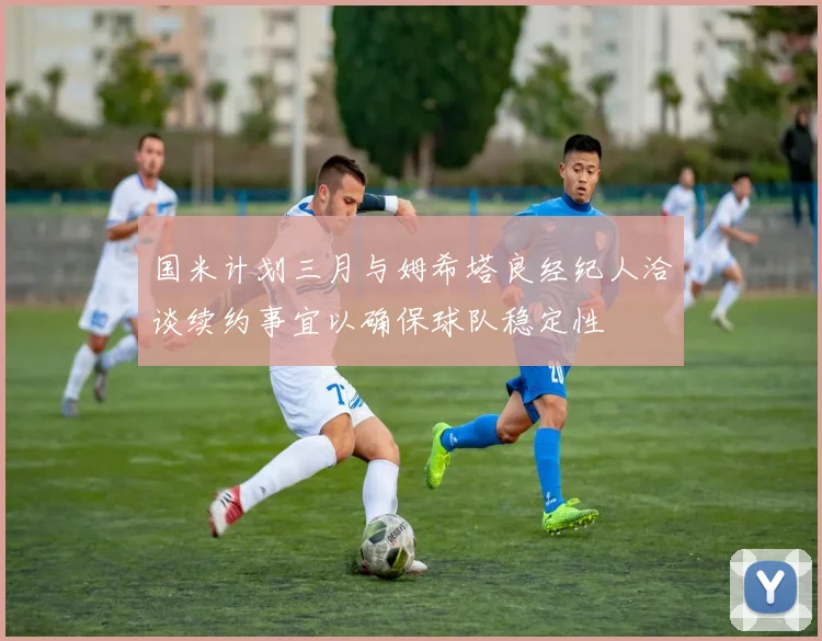 国米计划三月与姆希塔良经纪人洽谈续约事宜以确保球队稳定性