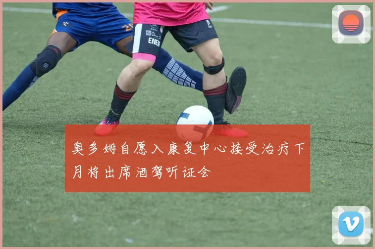 奥多姆自愿入康复中心接受治疗下月将出席酒驾听证会
