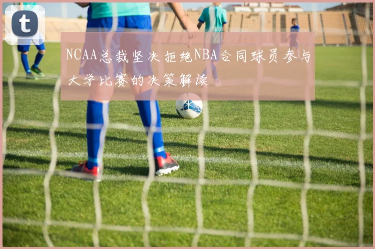 NCAA总裁坚决拒绝NBA合同球员参与大学比赛的决策解读