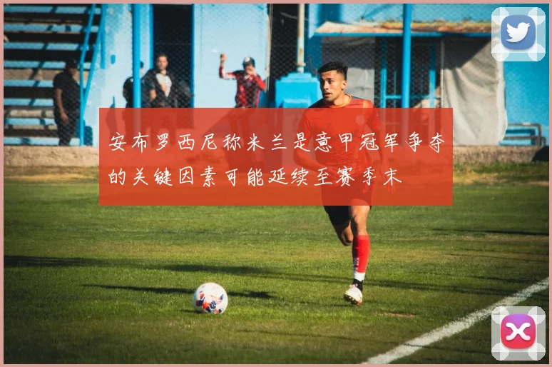 安布罗西尼称米兰是意甲冠军争夺的关键因素可能延续至赛季末