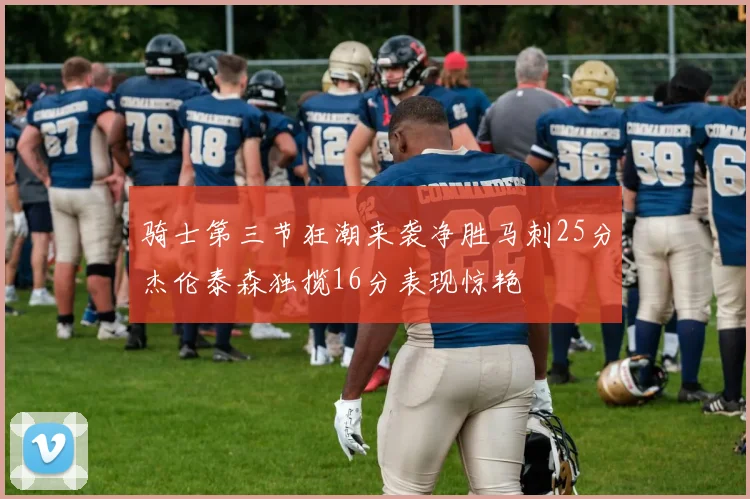 骑士第三节狂潮来袭净胜马刺25分杰伦泰森独揽16分表现惊艳