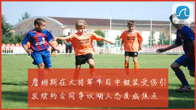 詹姆斯在大将军节目中假装受伤引发续约合同争议湖人态度成焦点