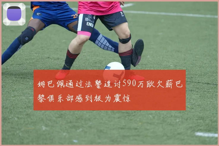 姆巴佩通过法警追讨590万欧欠薪巴黎俱乐部感到极为震惊