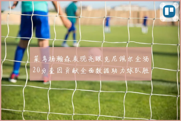 菜鸟杨瀚森表现亮眼克尼佩尔全场20分奎因贡献全面数据助力球队胜利