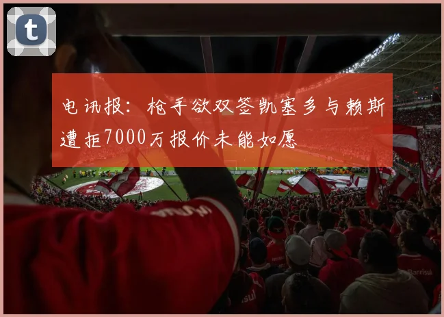 电讯报：枪手欲双签凯塞多与赖斯遭拒7000万报价未能如愿