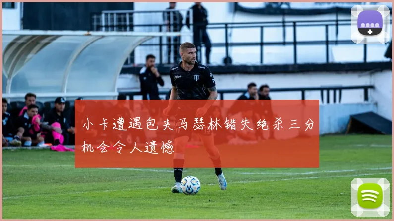 小卡遭遇包夹马瑟林错失绝杀三分机会令人遗憾