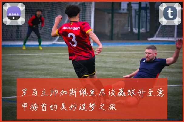 罗马主帅加斯佩里尼谈赢球升至意甲榜首的美妙追梦之旅