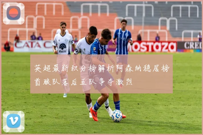 英超最新积分榜解析阿森纳稳居榜首狼队落后五队争夺激烈