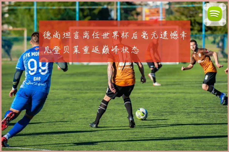 德尚坦言离任世界杯后毫无遗憾幸见登贝莱重返巅峰状态