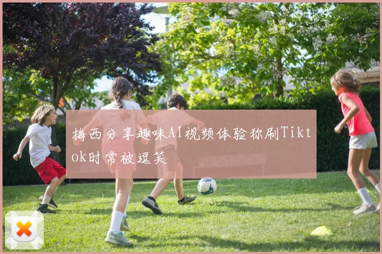 梅西分享趣味AI视频体验称刷Tiktok时常被逗笑