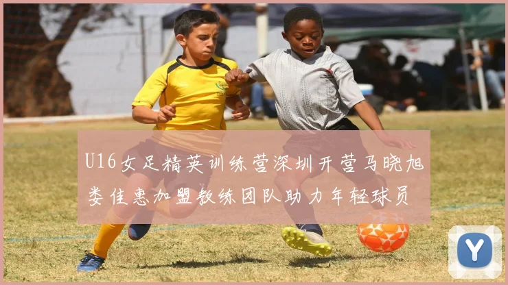 U16女足精英训练营深圳开营马晓旭娄佳惠加盟教练团队助力年轻球员成长