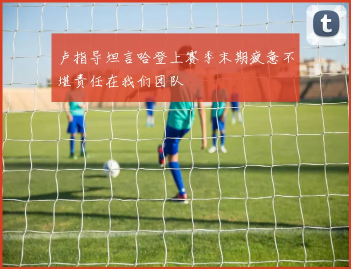 卢指导坦言哈登上赛季末期疲惫不堪责任在我们团队