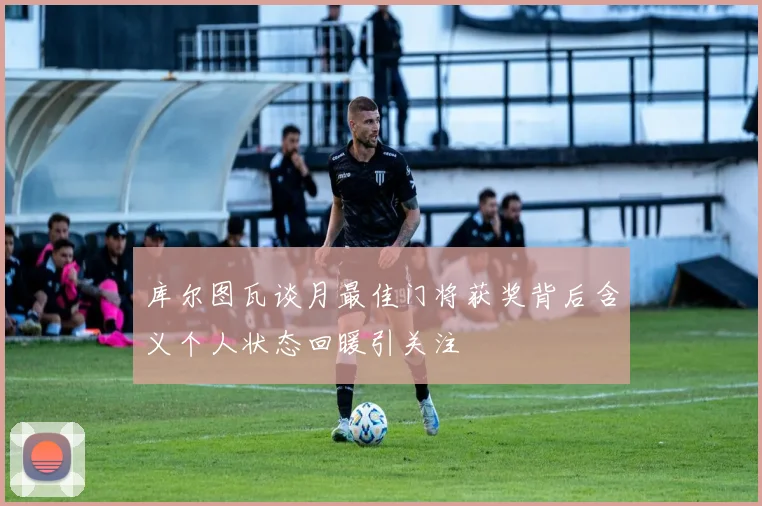 库尔图瓦谈月最佳门将获奖背后含义个人状态回暖引关注